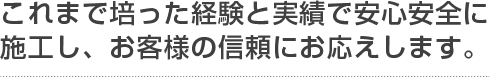 これまで培った経験と実績で安心安全に施工し、お客様の信頼にお応えします。